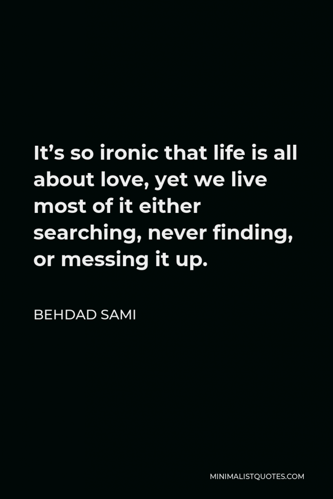 Behdad Sami Quote - It’s so ironic that life is all about love, yet we live most of it either searching, never finding, or messing it up.