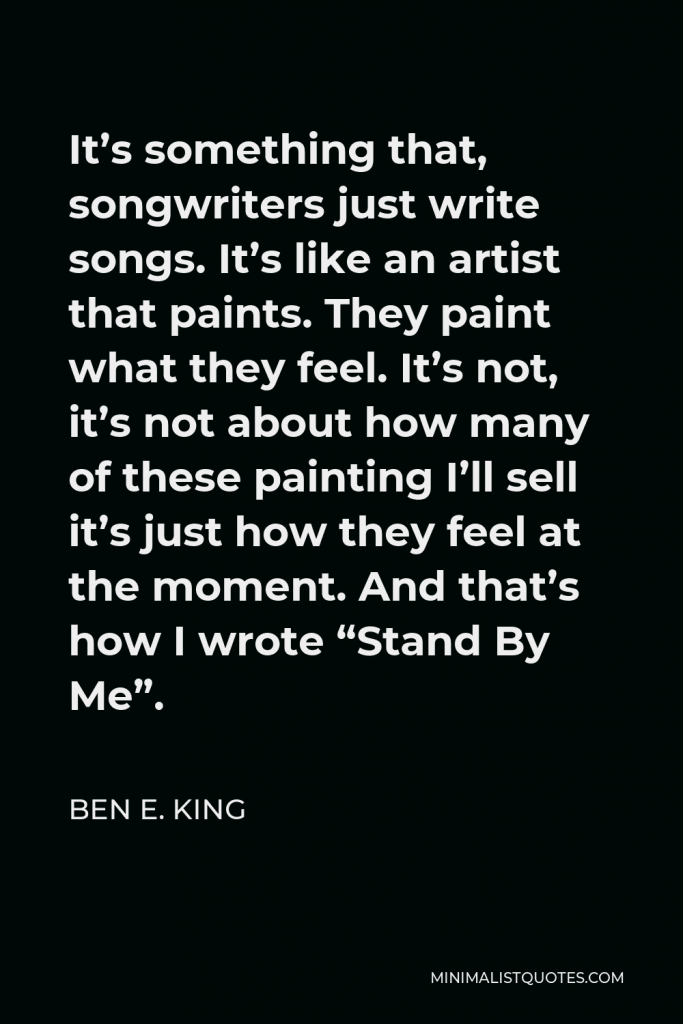 Ben E. King Quote - It’s something that, songwriters just write songs. It’s like an artist that paints. They paint what they feel. It’s not, it’s not about how many of these painting I’ll sell it’s just how they feel at the moment. And that’s how I wrote “Stand By Me”.