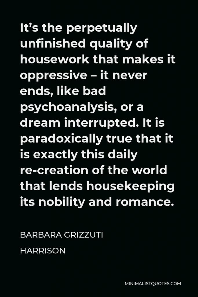 Barbara Grizzuti Harrison Quote - It’s the perpetually unfinished quality of housework that makes it oppressive – it never ends, like bad psychoanalysis, or a dream interrupted. It is paradoxically true that it is exactly this daily re-creation of the world that lends housekeeping its nobility and romance.