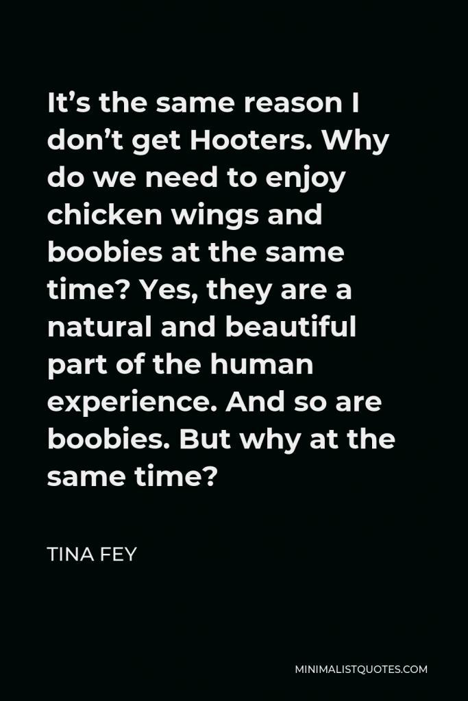Tina Fey Quote - It’s the same reason I don’t get Hooters. Why do we need to enjoy chicken wings and boobies at the same time? Yes, they are a natural and beautiful part of the human experience. And so are boobies. But why at the same time?
