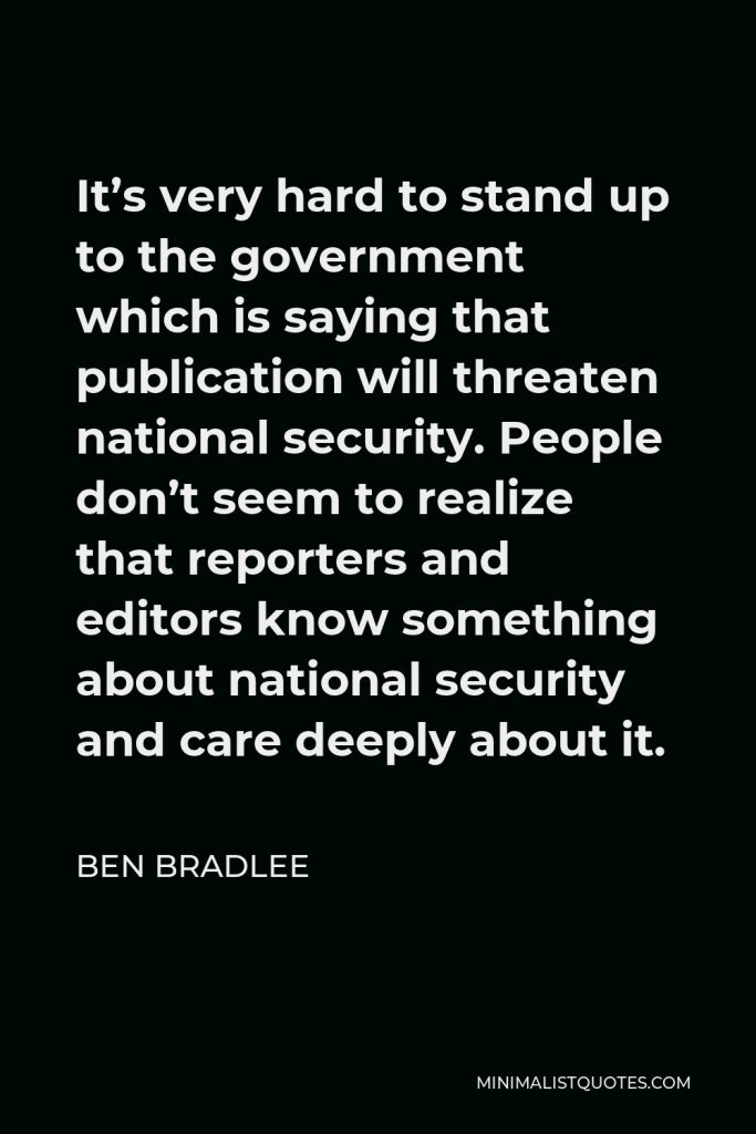 Ben Bradlee Quote - It’s very hard to stand up to the government which is saying that publication will threaten national security. People don’t seem to realize that reporters and editors know something about national security and care deeply about it.