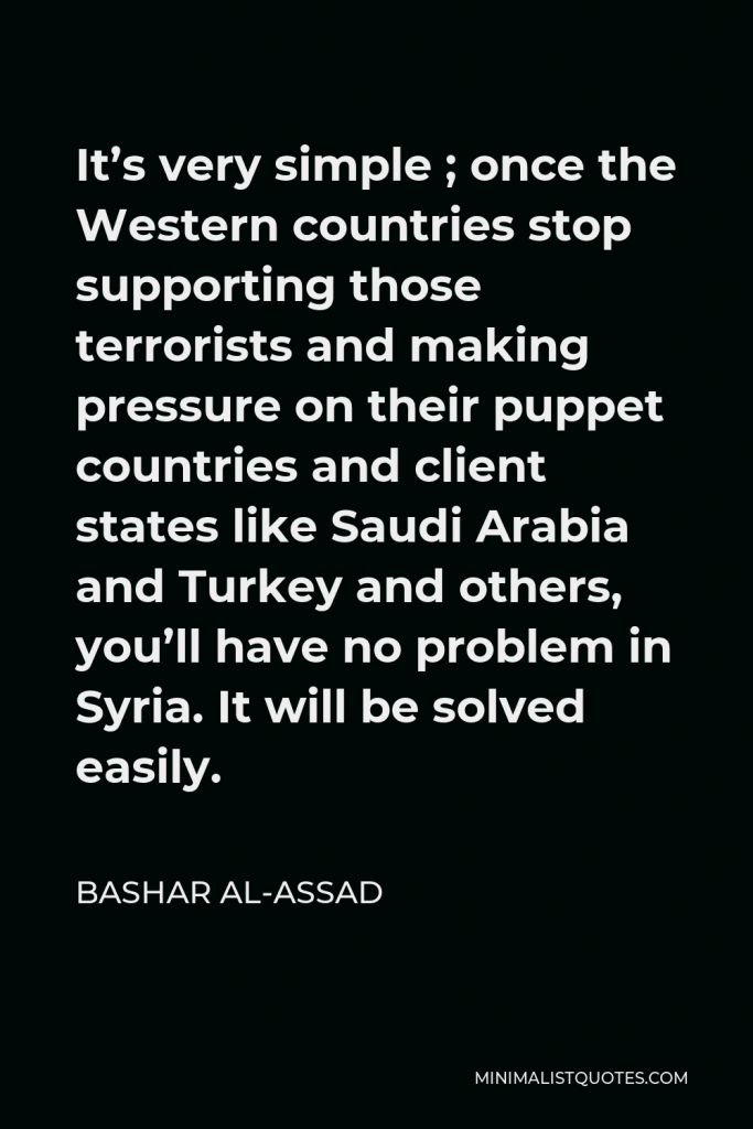 Bashar al-Assad Quote - It’s very simple ; once the Western countries stop supporting those terrorists and making pressure on their puppet countries and client states like Saudi Arabia and Turkey and others, you’ll have no problem in Syria. It will be solved easily.