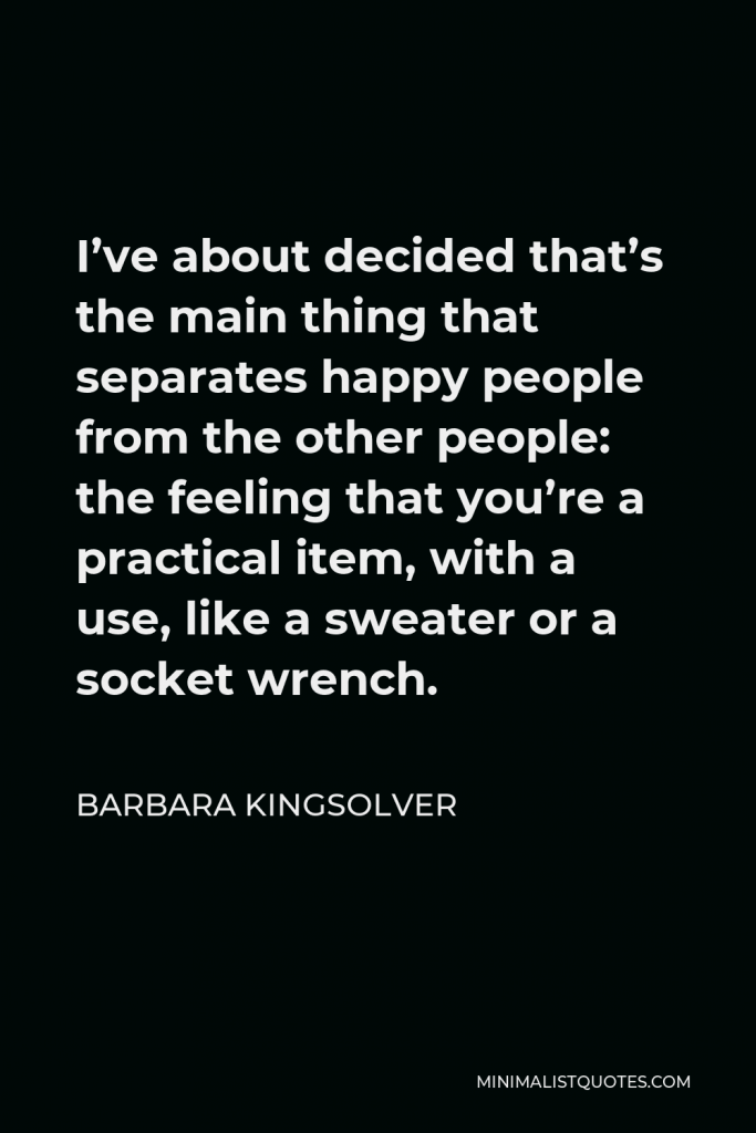 Barbara Kingsolver Quote - I’ve about decided that’s the main thing that separates happy people from the other people: the feeling that you’re a practical item, with a use, like a sweater or a socket wrench.