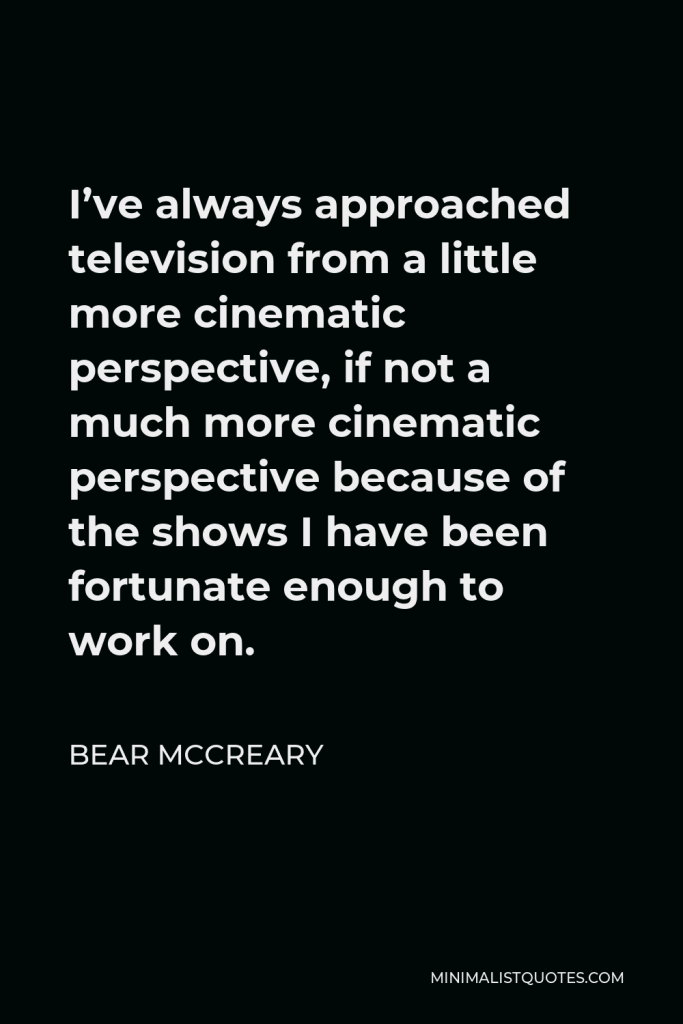 Bear McCreary Quote - I’ve always approached television from a little more cinematic perspective, if not a much more cinematic perspective because of the shows I have been fortunate enough to work on.