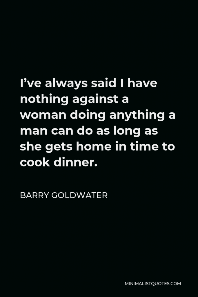 Barry Goldwater Quote - I’ve always said I have nothing against a woman doing anything a man can do as long as she gets home in time to cook dinner.