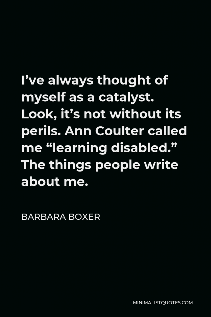 Barbara Boxer Quote - I’ve always thought of myself as a catalyst. Look, it’s not without its perils. Ann Coulter called me “learning disabled.” The things people write about me.