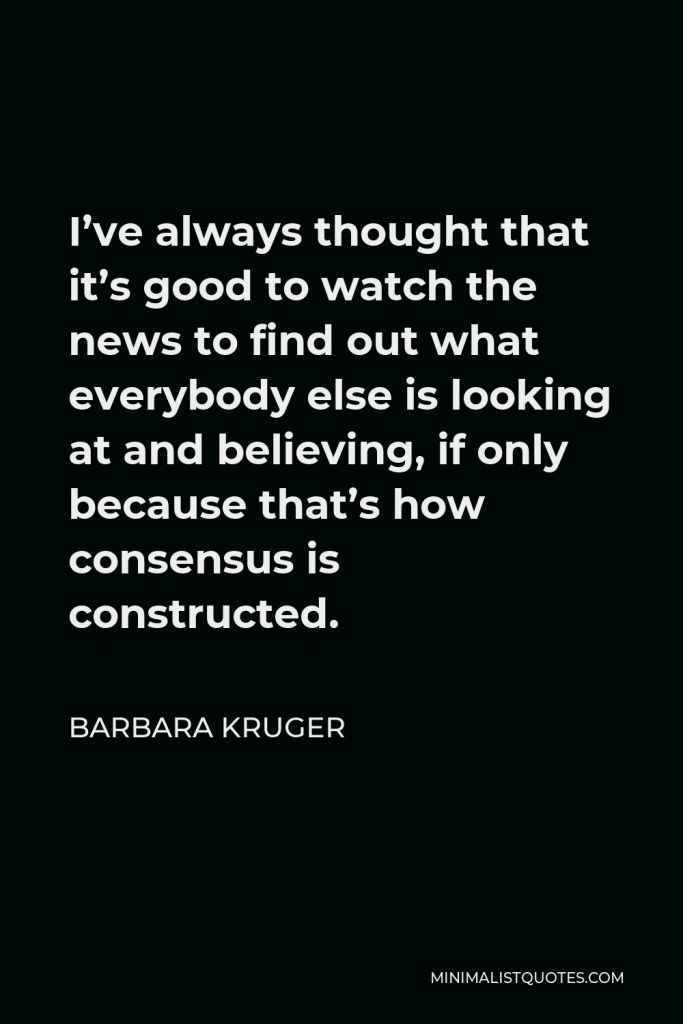 Barbara Kruger Quote - I’ve always thought that it’s good to watch the news to find out what everybody else is looking at and believing, if only because that’s how consensus is constructed.