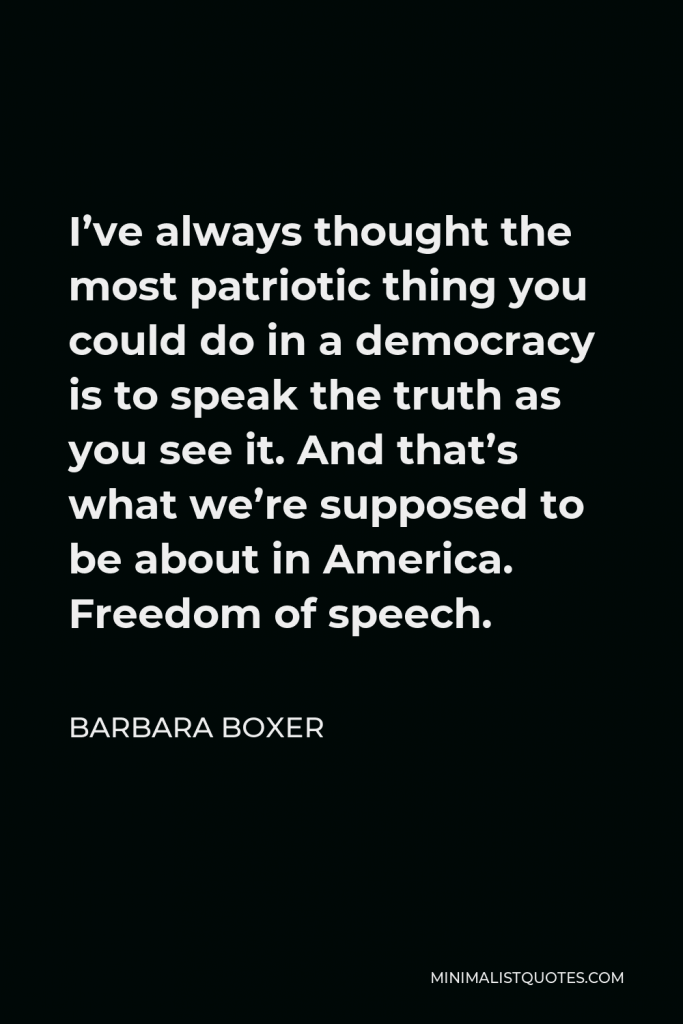 Barbara Boxer Quote - I’ve always thought the most patriotic thing you could do in a democracy is to speak the truth as you see it. And that’s what we’re supposed to be about in America. Freedom of speech.