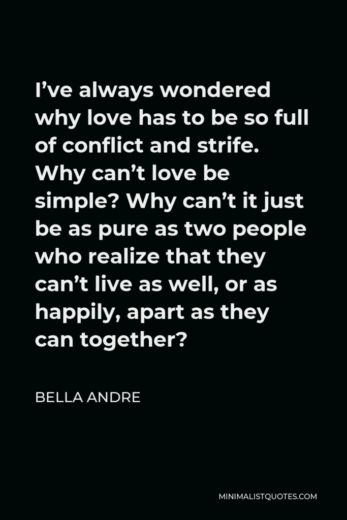 Bella Andre Quote - I’ve always wondered why love has to be so full of conflict and strife. Why can’t love be simple? Why can’t it just be as pure as two people who realize that they can’t live as well, or as happily, apart as they can together?