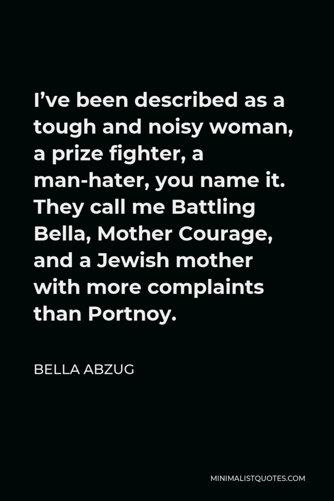 Bella Abzug Quote - I’ve been described as a tough and noisy woman, a prize fighter, a man-hater, you name it. They call me Battling Bella, Mother Courage, and a Jewish mother with more complaints than Portnoy.