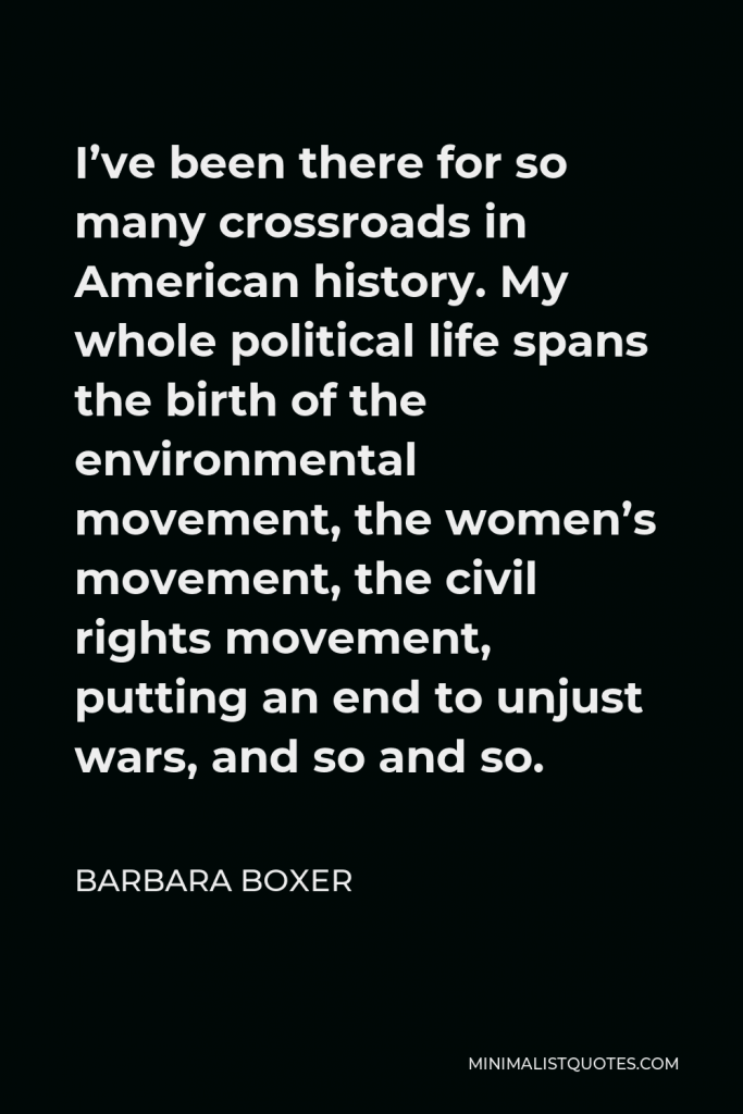 Barbara Boxer Quote - I’ve been there for so many crossroads in American history. My whole political life spans the birth of the environmental movement, the women’s movement, the civil rights movement, putting an end to unjust wars, and so and so.