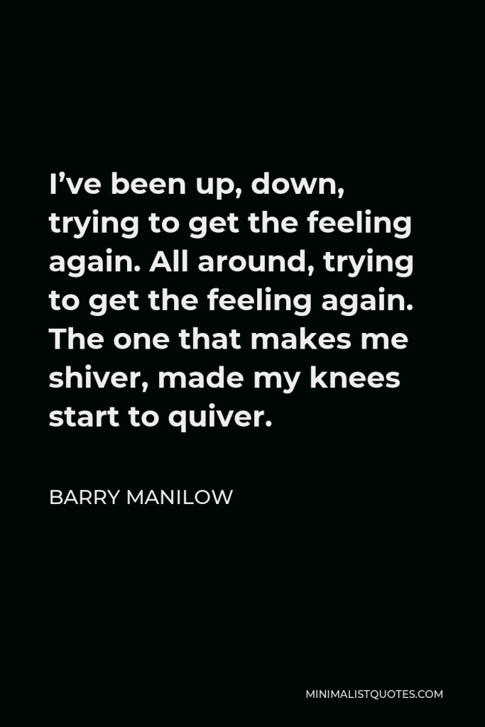 Barry Manilow Quote - I’ve been up, down, trying to get the feeling again. All around, trying to get the feeling again. The one that makes me shiver, made my knees start to quiver.