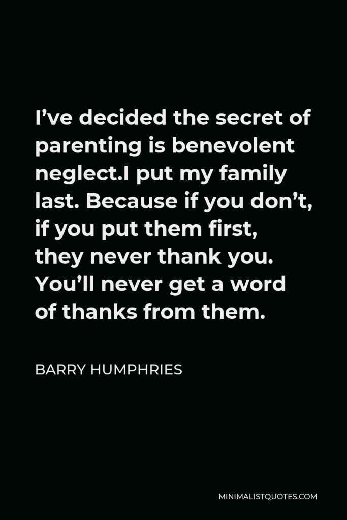 Barry Humphries Quote - I’ve decided the secret of parenting is benevolent neglect.I put my family last. Because if you don’t, if you put them first, they never thank you. You’ll never get a word of thanks from them.
