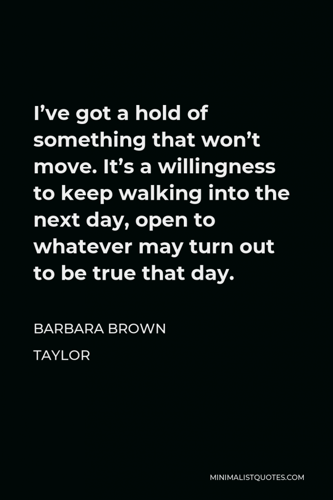 Barbara Brown Taylor Quote - I’ve got a hold of something that won’t move. It’s a willingness to keep walking into the next day, open to whatever may turn out to be true that day.