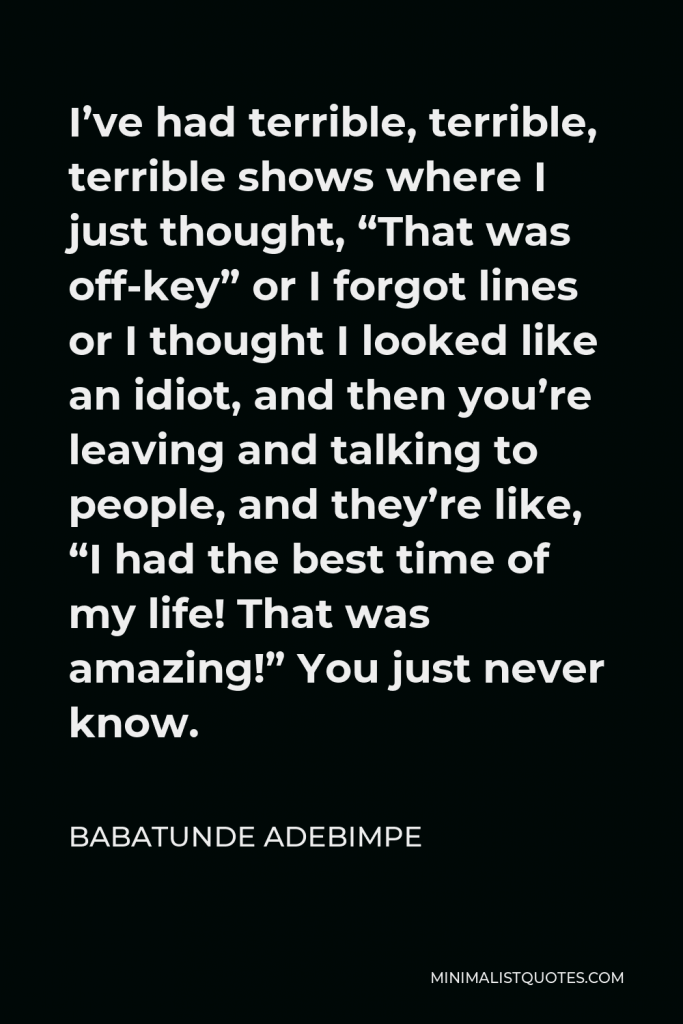 Babatunde Adebimpe Quote - I’ve had terrible, terrible, terrible shows where I just thought, “That was off-key” or I forgot lines or I thought I looked like an idiot, and then you’re leaving and talking to people, and they’re like, “I had the best time of my life! That was amazing!” You just never know.