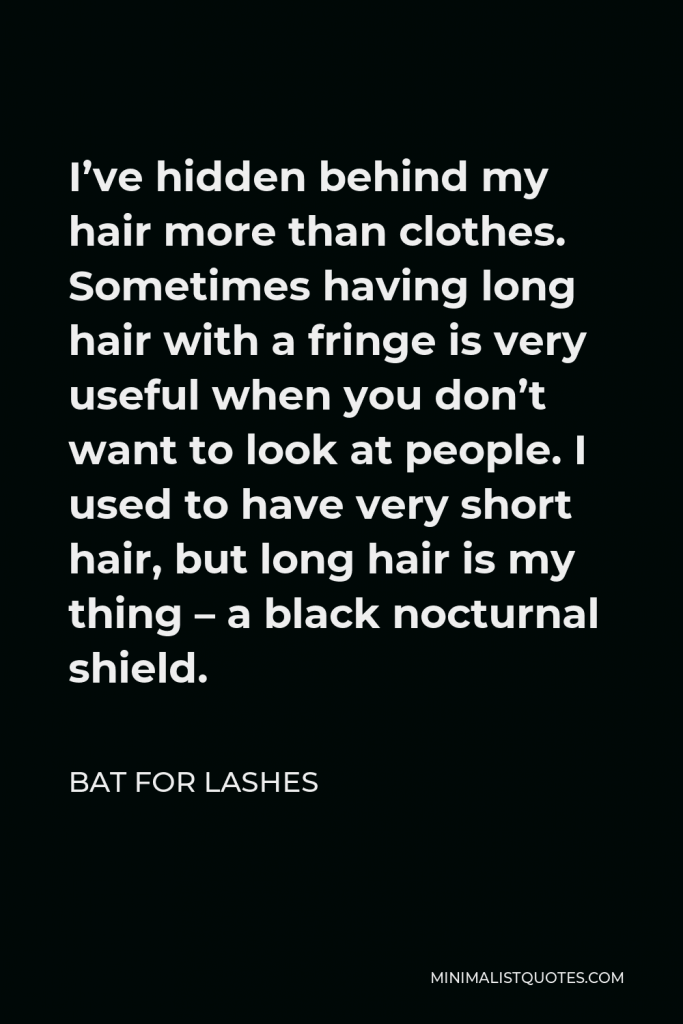 Bat for Lashes Quote - I’ve hidden behind my hair more than clothes. Sometimes having long hair with a fringe is very useful when you don’t want to look at people. I used to have very short hair, but long hair is my thing – a black nocturnal shield.