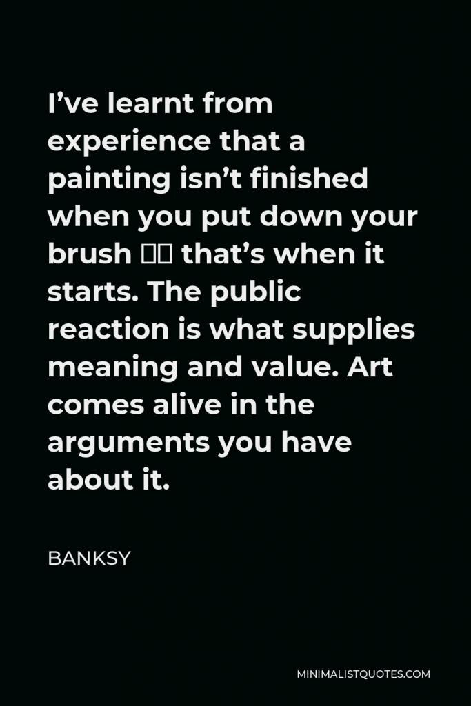 Banksy Quote - I’ve learnt from experience that a painting isn’t finished when you put down your brush – that’s when it starts. The public reaction is what supplies meaning and value. Art comes alive in the arguments you have about it.
