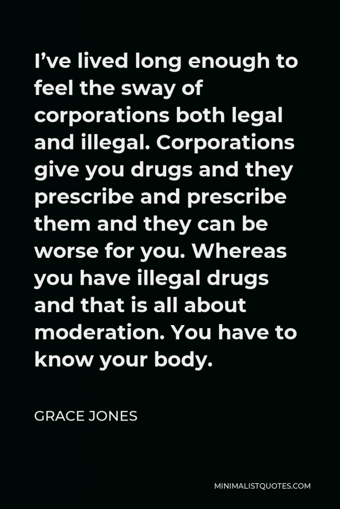 Grace Jones Quote - I’ve lived long enough to feel the sway of corporations both legal and illegal. Corporations give you drugs and they prescribe and prescribe them and they can be worse for you. Whereas you have illegal drugs and that is all about moderation. You have to know your body.