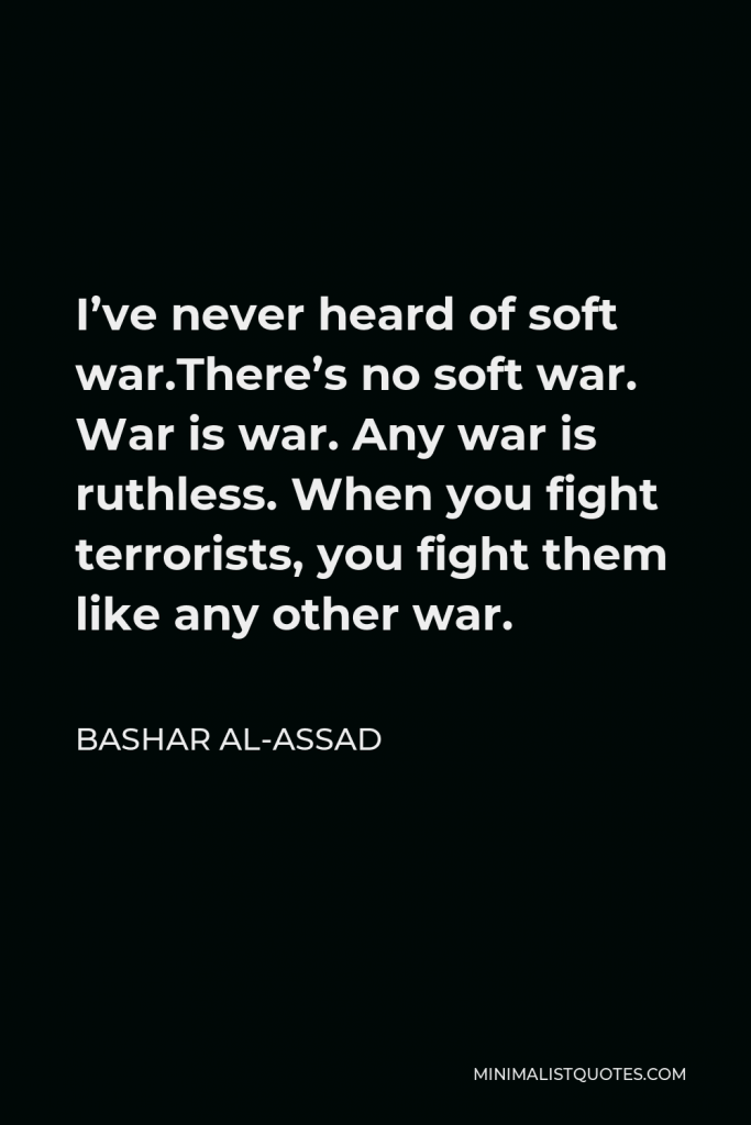 Bashar al-Assad Quote - I’ve never heard of soft war.There’s no soft war. War is war. Any war is ruthless. When you fight terrorists, you fight them like any other war.