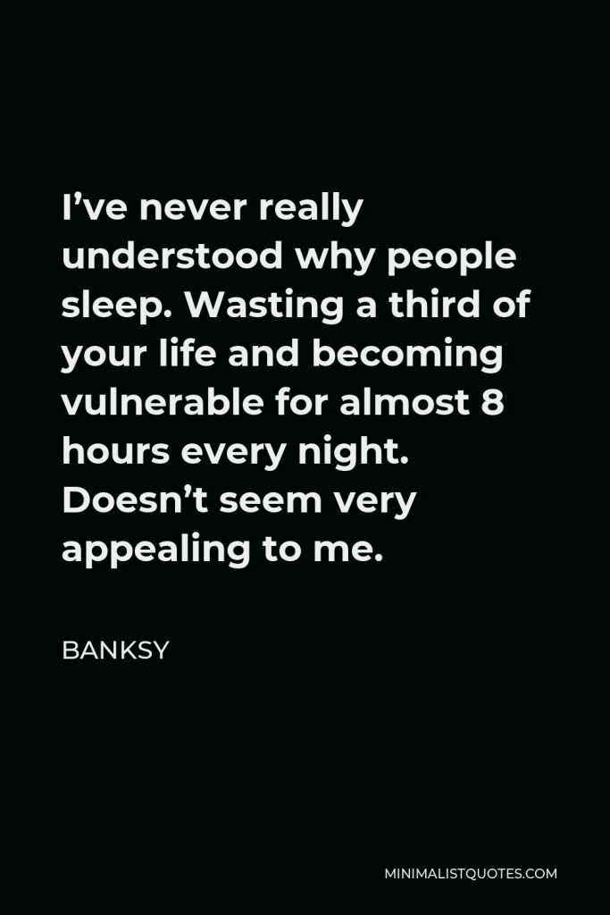Banksy Quote - I’ve never really understood why people sleep. Wasting a third of your life and becoming vulnerable for almost 8 hours every night. Doesn’t seem very appealing to me.