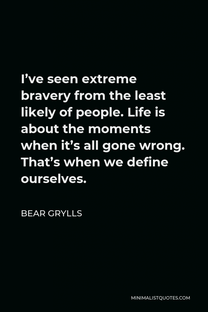 Bear Grylls Quote - I’ve seen extreme bravery from the least likely of people. Life is about the moments when it’s all gone wrong. That’s when we define ourselves.