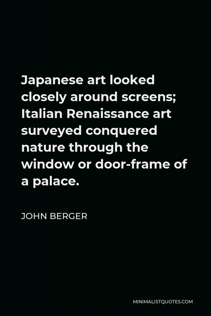 John Berger Quote - Japanese art looked closely around screens; Italian Renaissance art surveyed conquered nature through the window or door-frame of a palace.