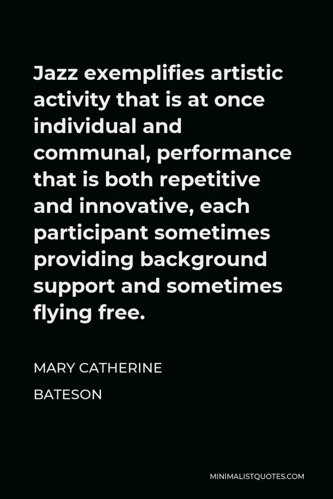 Mary Catherine Bateson Quote - Jazz exemplifies artistic activity that is at once individual and communal, performance that is both repetitive and innovative, each participant sometimes providing background support and sometimes flying free.