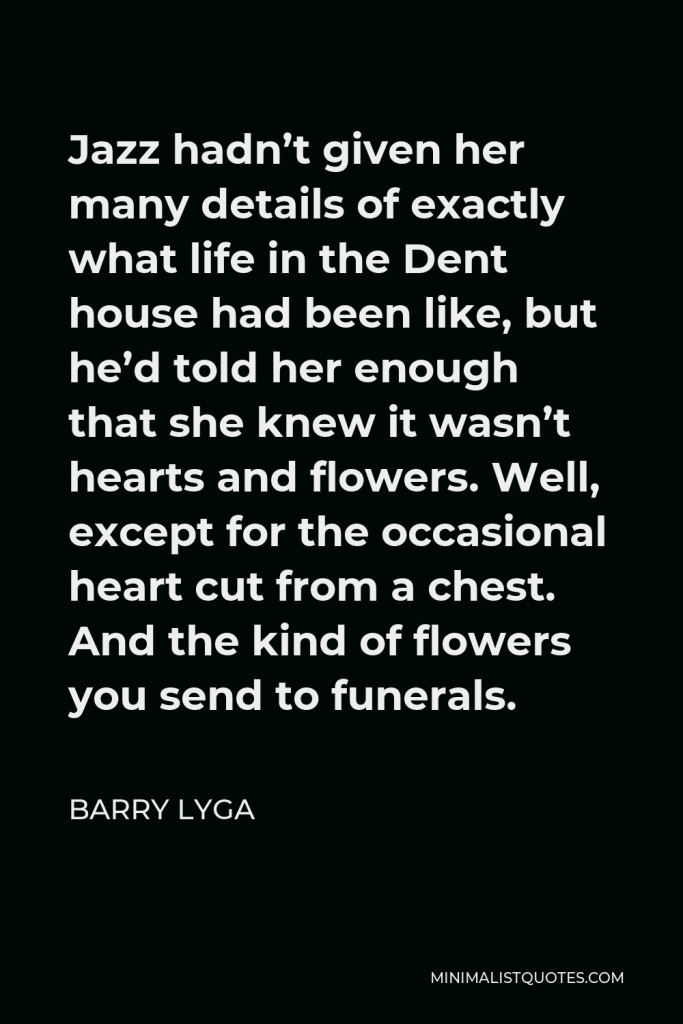 Barry Lyga Quote - Jazz hadn’t given her many details of exactly what life in the Dent house had been like, but he’d told her enough that she knew it wasn’t hearts and flowers. Well, except for the occasional heart cut from a chest. And the kind of flowers you send to funerals.