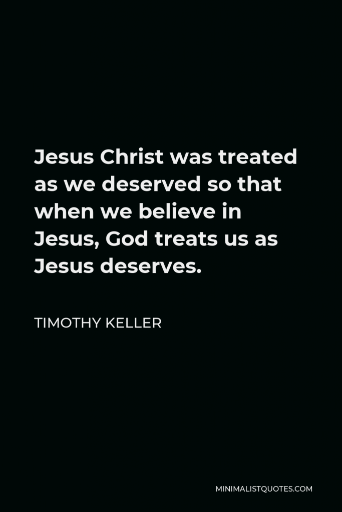 Timothy Keller Quote - Jesus Christ was treated as we deserved so that when we believe in Jesus, God treats us as Jesus deserves.