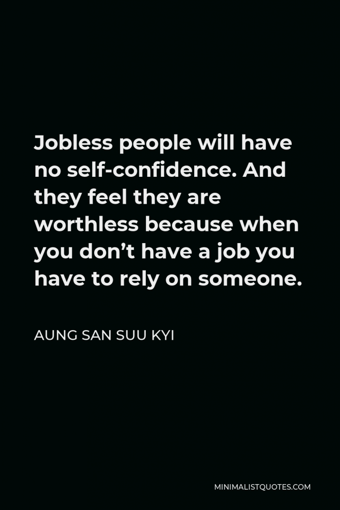 Aung San Suu Kyi Quote - Jobless people will have no self-confidence. And they feel they are worthless because when you don’t have a job you have to rely on someone.