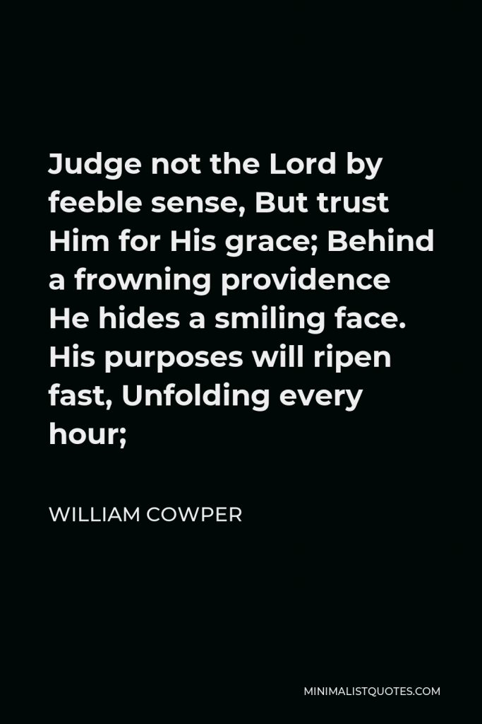 William Cowper Quote - Judge not the Lord by feeble sense, But trust him for his grace; Behind a frowning providence He hides a smiling face.