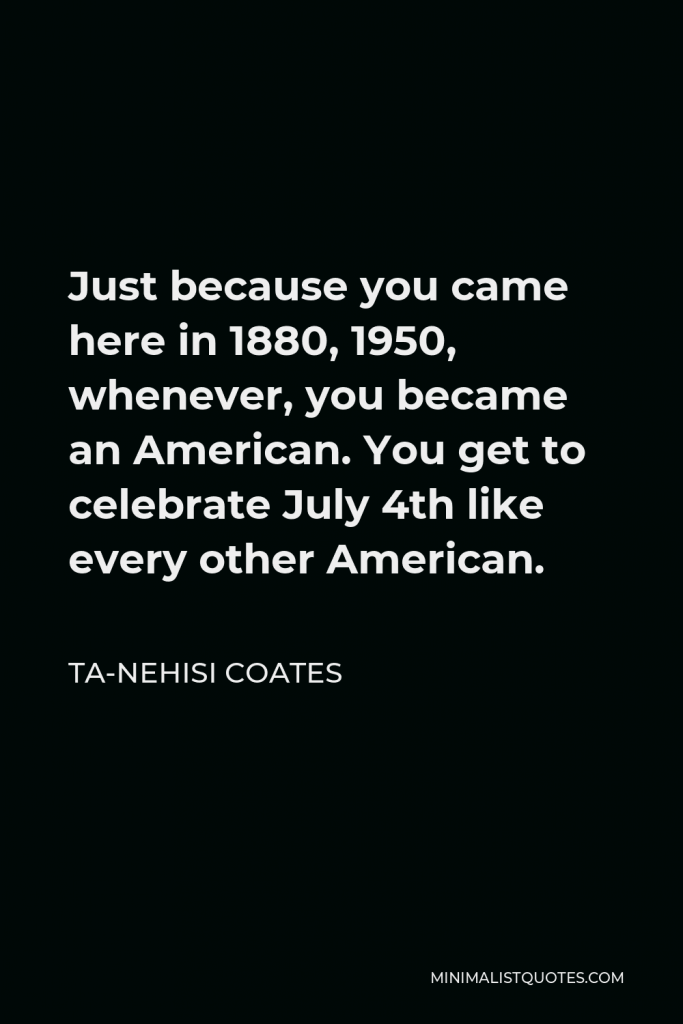 Ta-Nehisi Coates Quote - Just because you came here in 1880, 1950, whenever, you became an American. You get to celebrate July 4th like every other American.