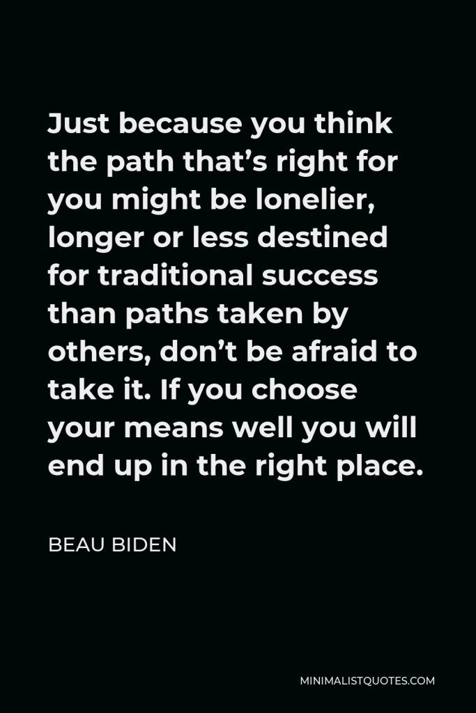 Beau Biden Quote - Just because you think the path that’s right for you might be lonelier, longer or less destined for traditional success than paths taken by others, don’t be afraid to take it. If you choose your means well you will end up in the right place.