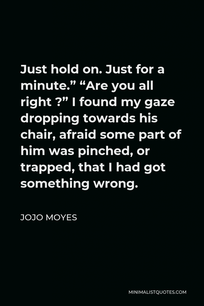 Jojo Moyes Quote - Just hold on. Just for a minute.” “Are you all right ?” I found my gaze dropping towards his chair, afraid some part of him was pinched, or trapped, that I had got something wrong.