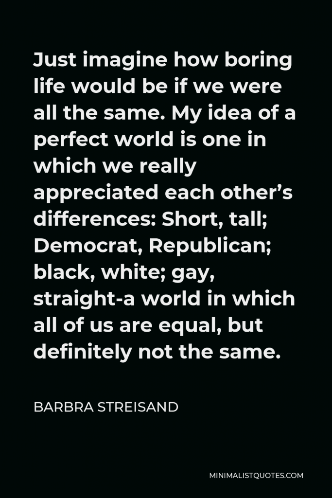 Barbra Streisand Quote - Just imagine how boring life would be if we were all the same. My idea of a perfect world is one in which we really appreciated each other’s differences: Short, tall; Democrat, Republican; black, white; gay, straight-a world in which all of us are equal, but definitely not the same.