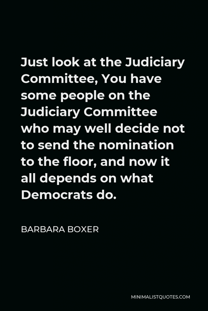 Barbara Boxer Quote - Just look at the Judiciary Committee, You have some people on the Judiciary Committee who may well decide not to send the nomination to the floor, and now it all depends on what Democrats do.