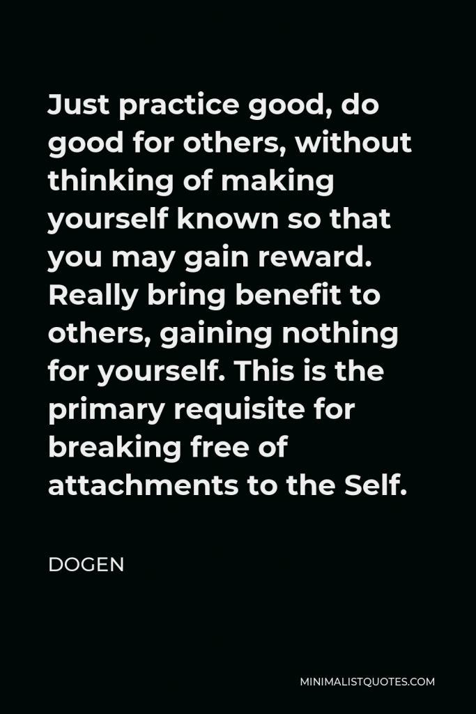 Dogen Quote - Just practice good, do good for others, without thinking of making yourself known so that you may gain reward. Really bring benefit to others, gaining nothing for yourself. This is the primary requisite for breaking free of attachments to the Self.