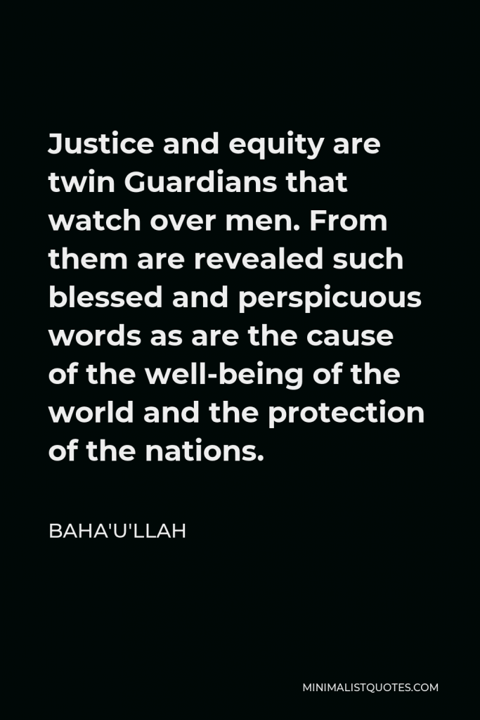 Baha'u'llah Quote - Justice and equity are twin Guardians that watch over men. From them are revealed such blessed and perspicuous words as are the cause of the well-being of the world and the protection of the nations.