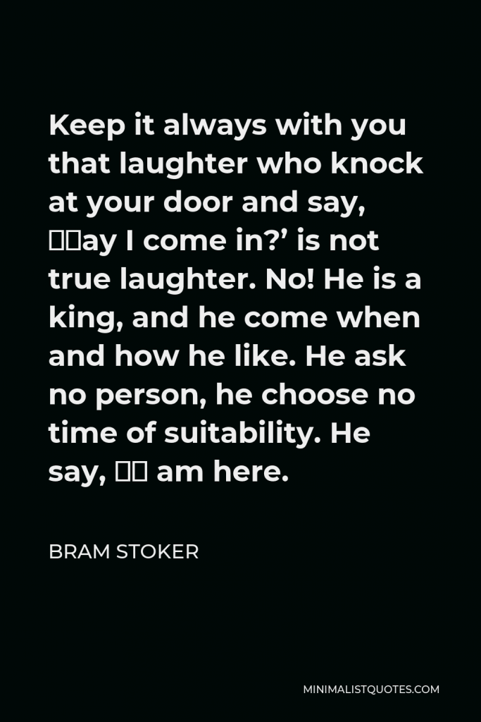 Bram Stoker Quote - Keep it always with you that laughter who knock at your door and say, ‘May I come in?’ is not true laughter. No! He is a king, and he come when and how he like. He ask no person, he choose no time of suitability. He say, ‘I am here.