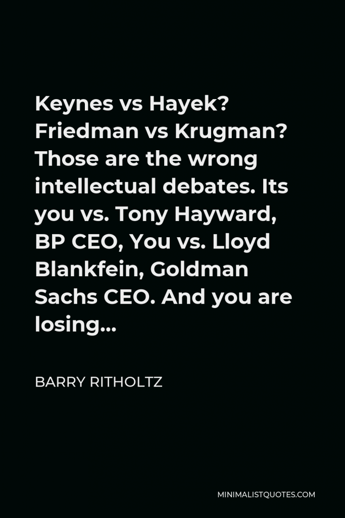 Barry Ritholtz Quote - Keynes vs Hayek? Friedman vs Krugman? Those are the wrong intellectual debates. Its you vs. Tony Hayward, BP CEO, You vs. Lloyd Blankfein, Goldman Sachs CEO. And you are losing…