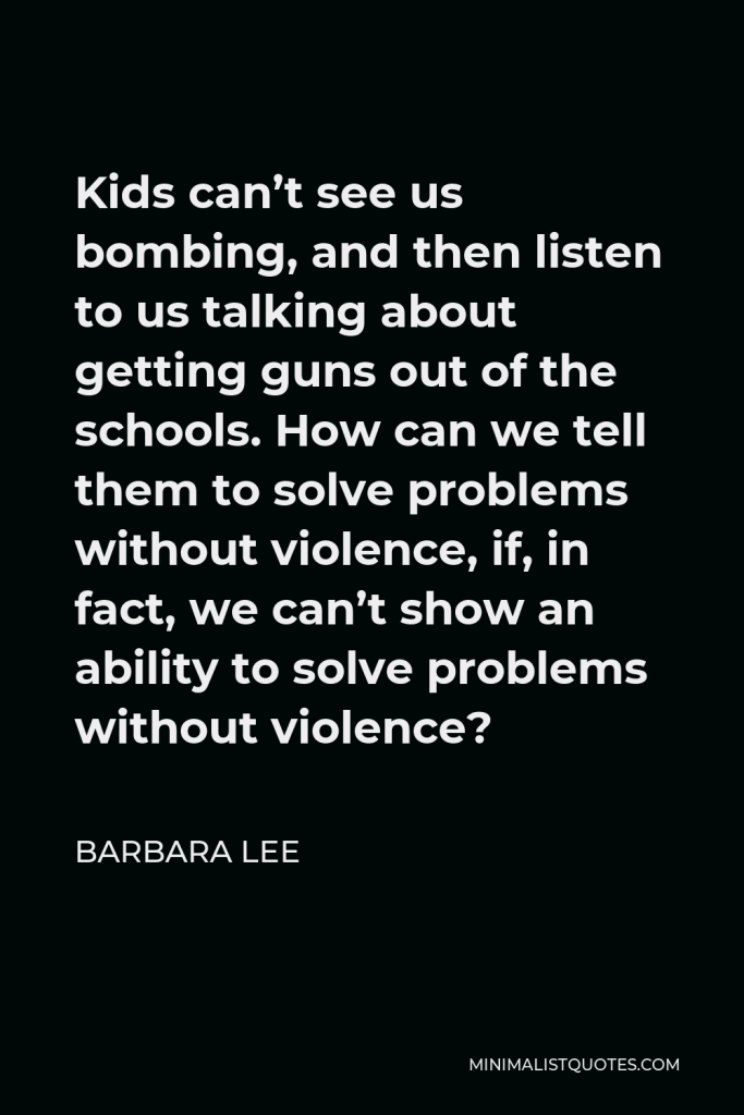 Barbara Lee Quote - Kids can’t see us bombing, and then listen to us talking about getting guns out of the schools. How can we tell them to solve problems without violence, if, in fact, we can’t show an ability to solve problems without violence?
