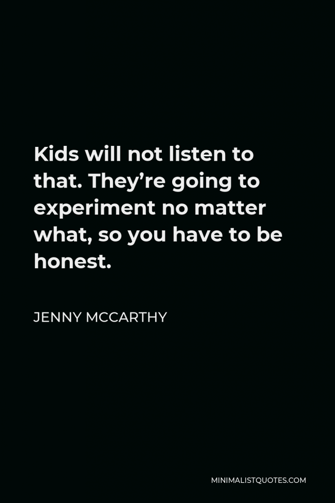 Jenny McCarthy Quote - Kids will not listen to that. They’re going to experiment no matter what, so you have to be honest.