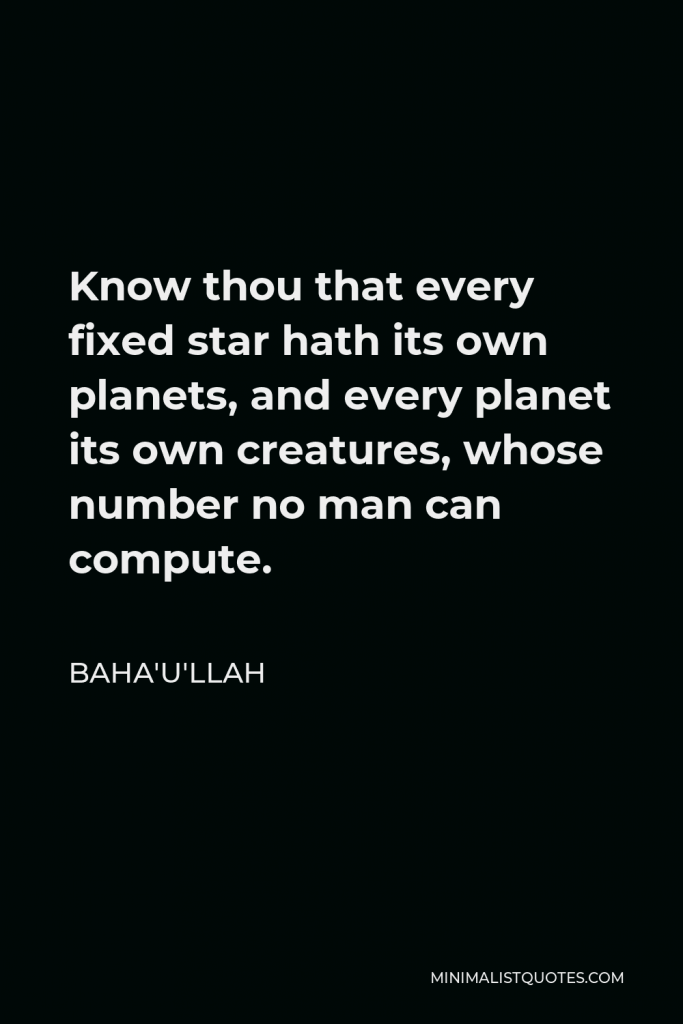 Baha'u'llah Quote - Know thou that every fixed star hath its own planets, and every planet its own creatures, whose number no man can compute.