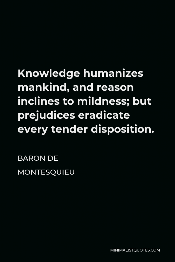 Baron de Montesquieu Quote - Knowledge humanizes mankind, and reason inclines to mildness; but prejudices eradicate every tender disposition.