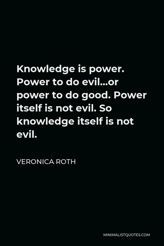 Veronica Roth Quote - Knowledge is power. Power to do evil…or power to do good. Power itself is not evil. So knowledge itself is not evil.