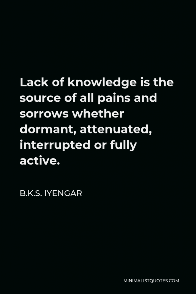 B.K.S. Iyengar Quote - Lack of knowledge is the source of all pains and sorrows whether dormant, attenuated, interrupted or fully active.