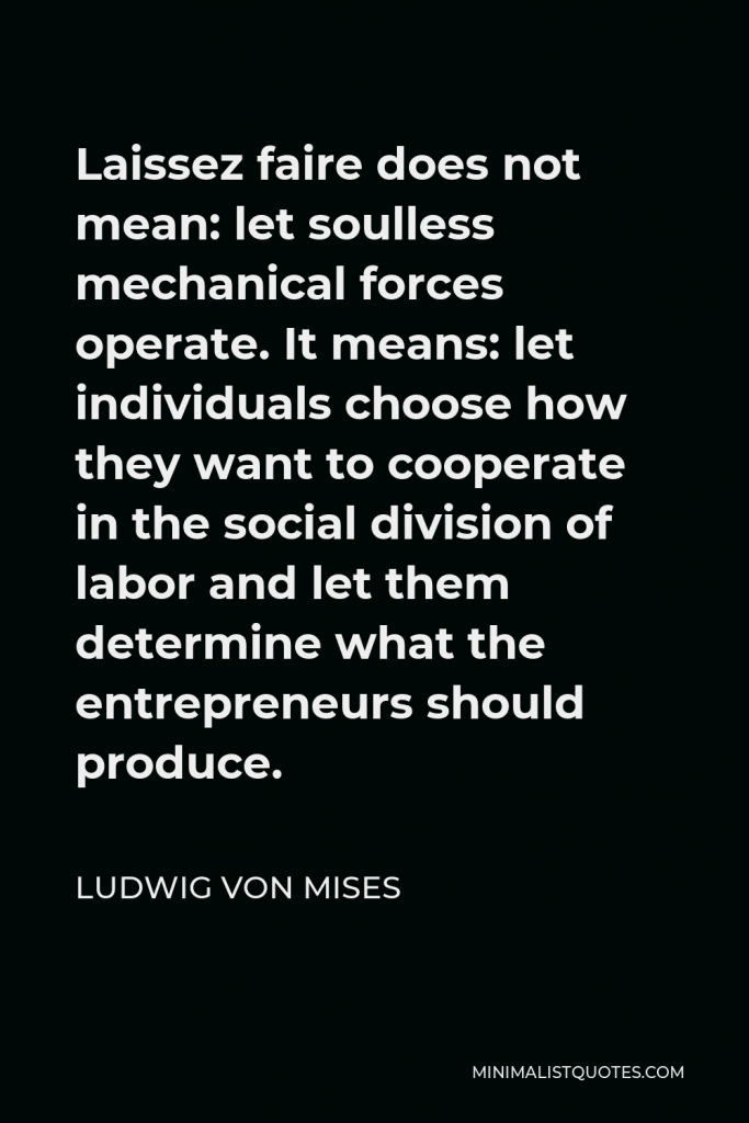 Ludwig von Mises Quote - Laissez faire does not mean: let soulless mechanical forces operate. It means: let individuals choose how they want to cooperate in the social division of labor and let them determine what the entrepreneurs should produce.