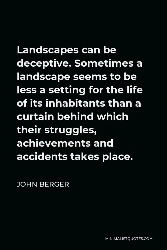 John Berger Quote - Landscapes can be deceptive. Sometimes a landscape seems to be less a setting for the life of its inhabitants than a curtain behind which their struggles, achievements and accidents takes place.