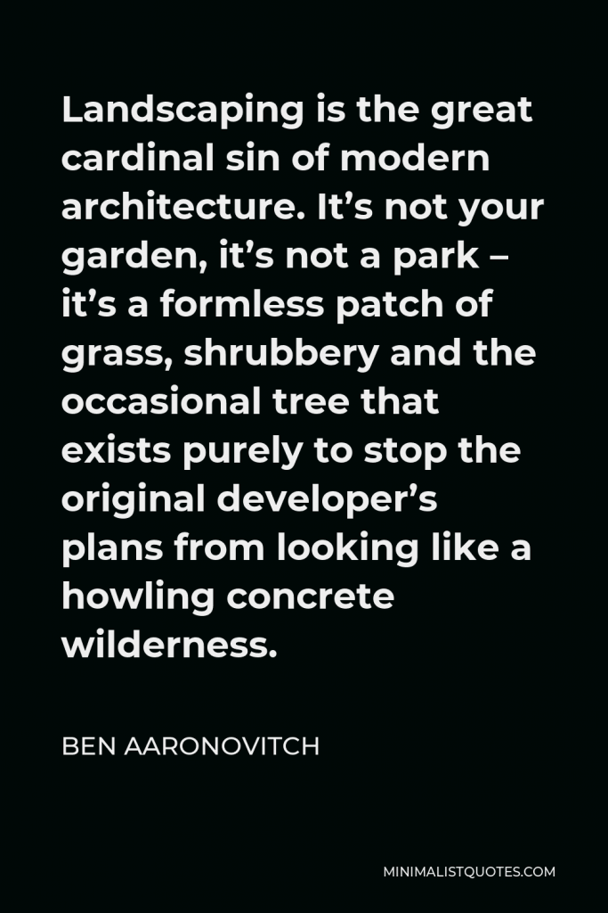 Ben Aaronovitch Quote - Landscaping is the great cardinal sin of modern architecture. It’s not your garden, it’s not a park – it’s a formless patch of grass, shrubbery and the occasional tree that exists purely to stop the original developer’s plans from looking like a howling concrete wilderness.
