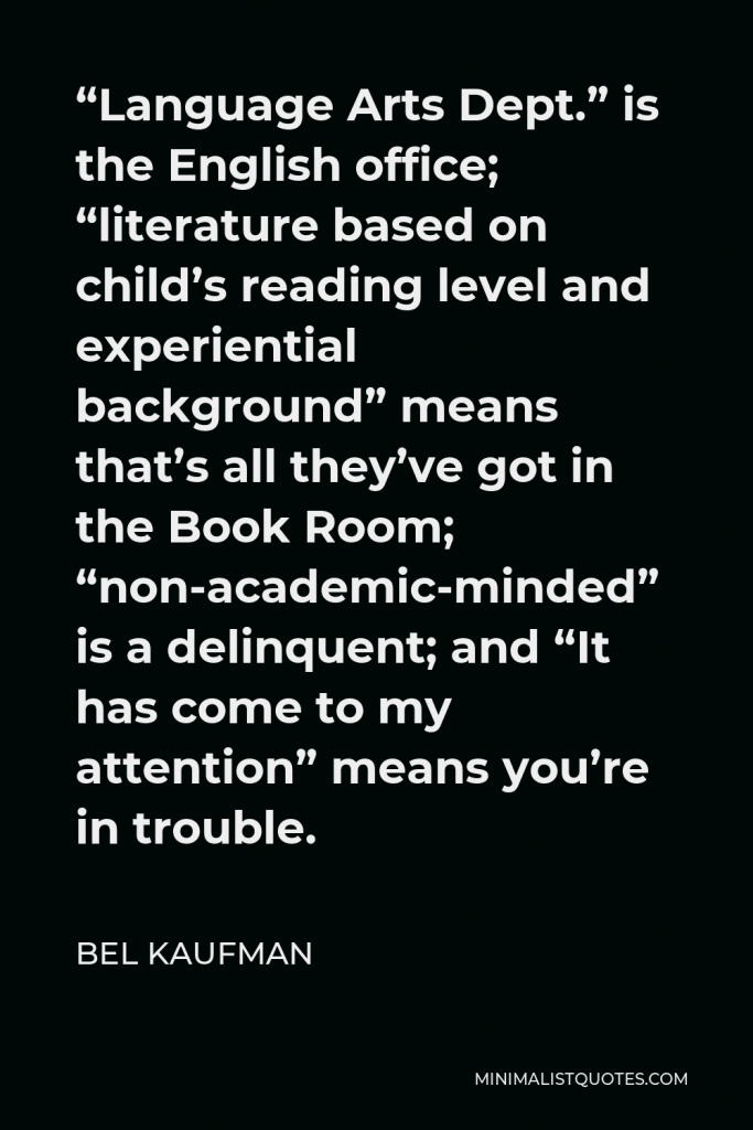 Bel Kaufman Quote - “Language Arts Dept.” is the English office; “literature based on child’s reading level and experiential background” means that’s all they’ve got in the Book Room; “non-academic-minded” is a delinquent; and “It has come to my attention” means you’re in trouble.